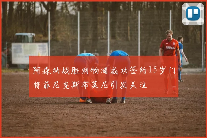 阿森纳战胜利物浦成功签约15岁门将菲尼克斯布莱尼引发关注