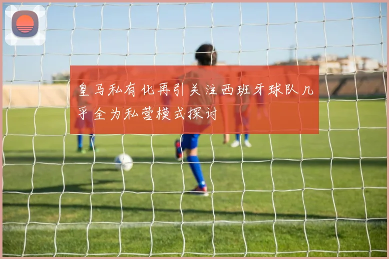 皇马私有化再引关注西班牙球队几乎全为私营模式探讨