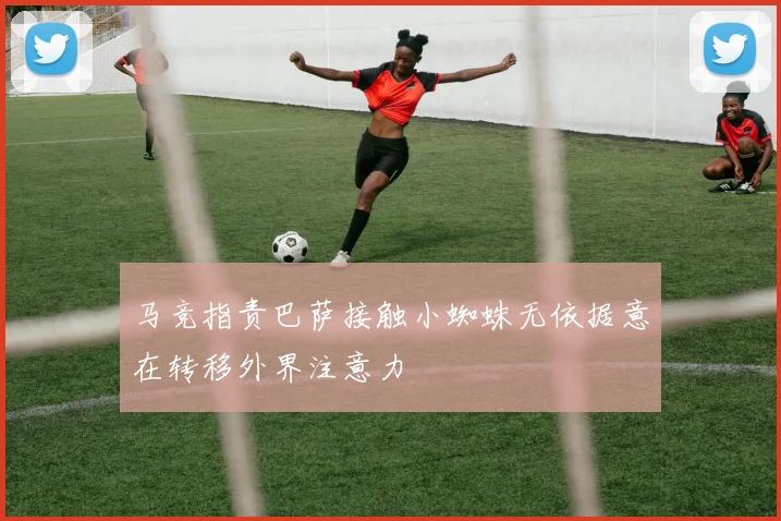 马竞指责巴萨接触小蜘蛛无依据意在转移外界注意力