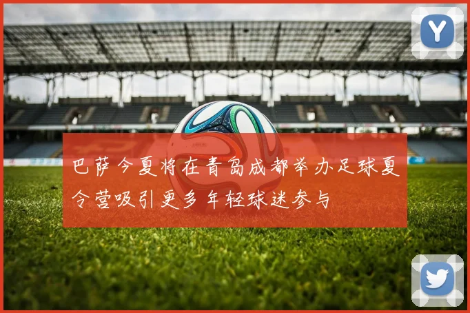 巴萨今夏将在青岛成都举办足球夏令营吸引更多年轻球迷参与