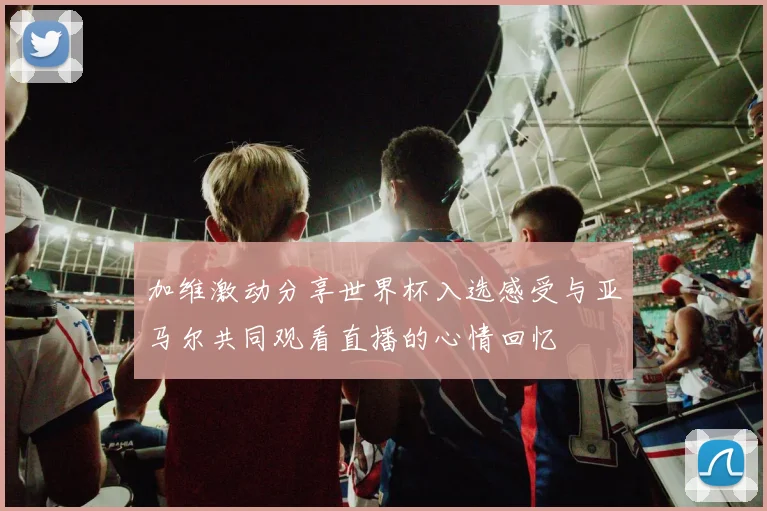 加维激动分享世界杯入选感受与亚马尔共同观看直播的心情回忆