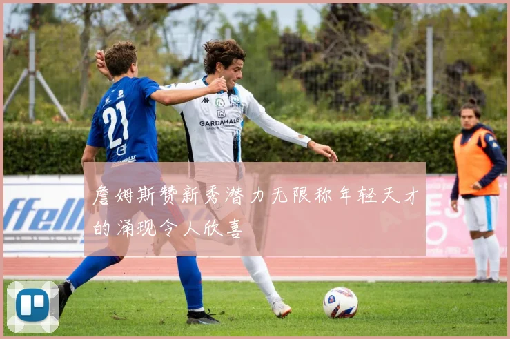 詹姆斯赞新秀潜力无限称年轻天才的涌现令人欣喜