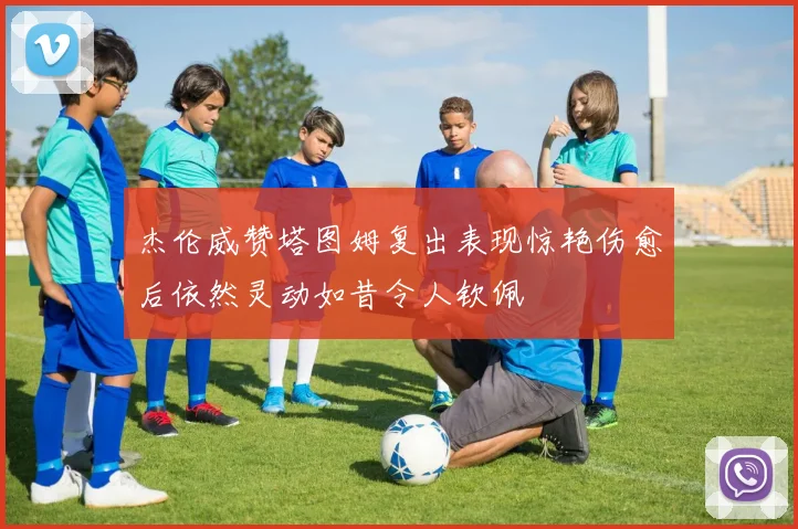 杰伦威赞塔图姆复出表现惊艳伤愈后依然灵动如昔令人钦佩