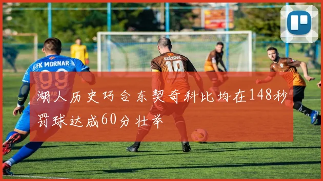 湖人历史巧合东契奇科比均在148秒罚球达成60分壮举