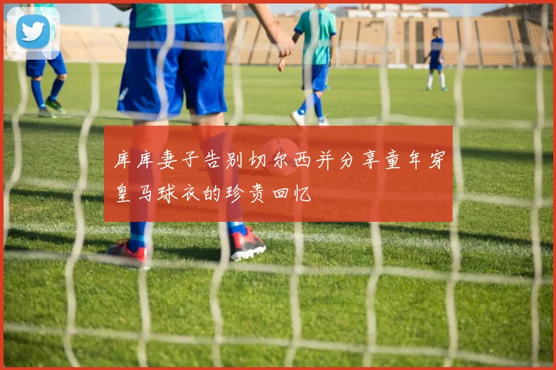 库库妻子告别切尔西并分享童年穿皇马球衣的珍贵回忆