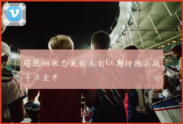塔图姆状态良好未打G6期待抢七战斗力全开