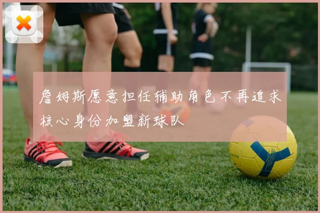 詹姆斯愿意担任辅助角色不再追求核心身份加盟新球队