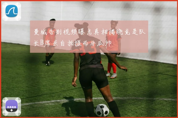 曼城告别视频曝光真相揭晓竟是队长B席亲自拍摄而非瓜帅