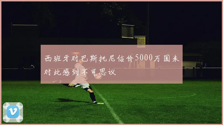 西班牙对巴斯托尼估价5000万国米对此感到不可思议