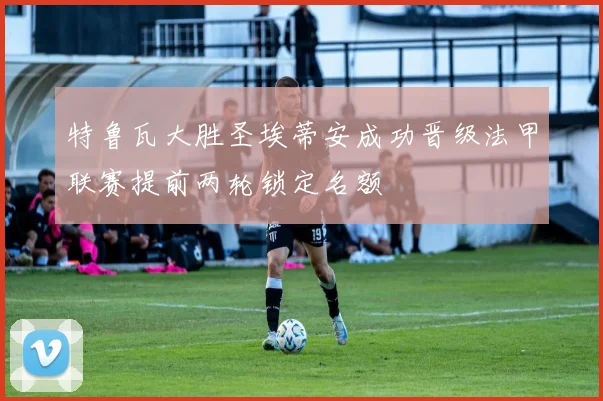 特鲁瓦大胜圣埃蒂安成功晋级法甲联赛提前两轮锁定名额