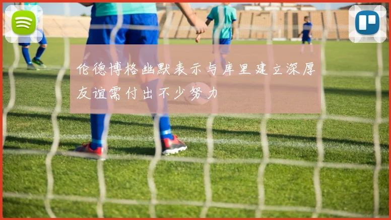 伦德博格幽默表示与库里建立深厚友谊需付出不少努力