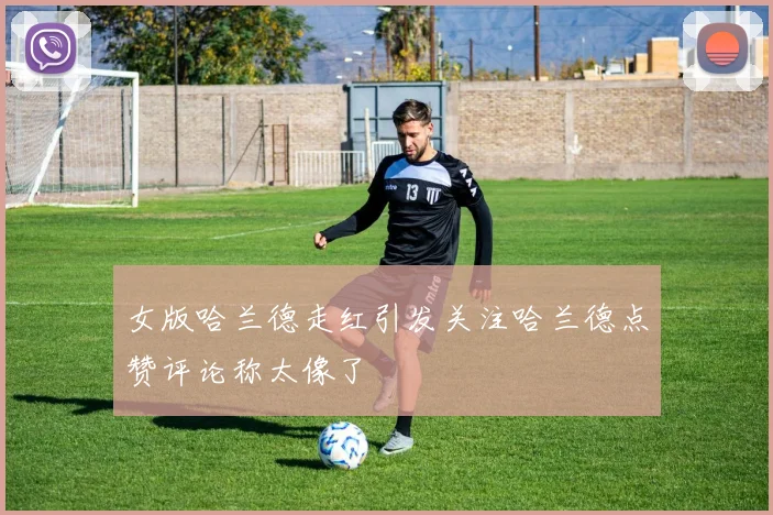 女版哈兰德走红引发关注哈兰德点赞评论称太像了