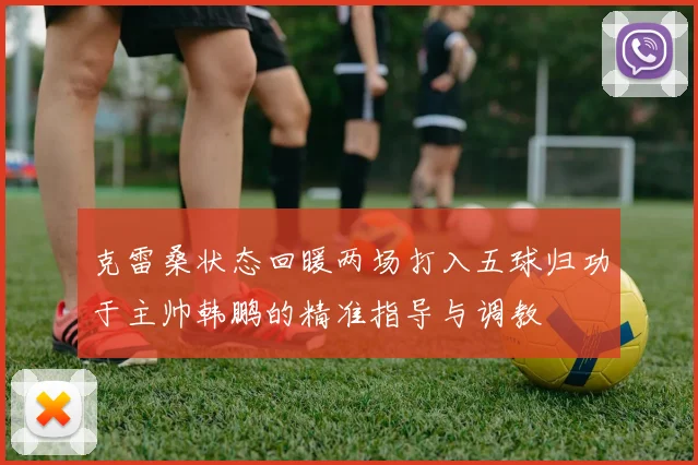 克雷桑状态回暖两场打入五球归功于主帅韩鹏的精准指导与调教