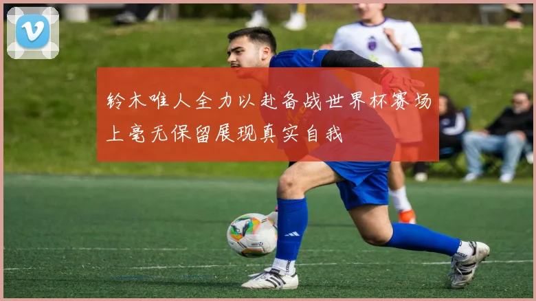 铃木唯人全力以赴备战世界杯赛场上毫无保留展现真实自我