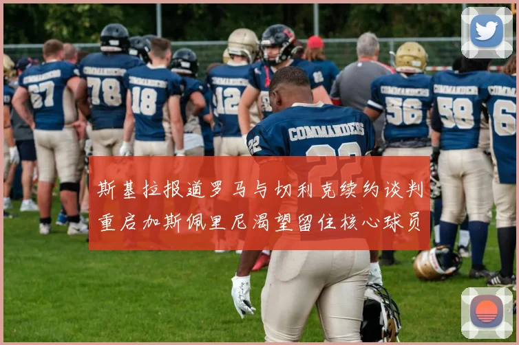 斯基拉报道罗马与切利克续约谈判重启加斯佩里尼渴望留住核心球员