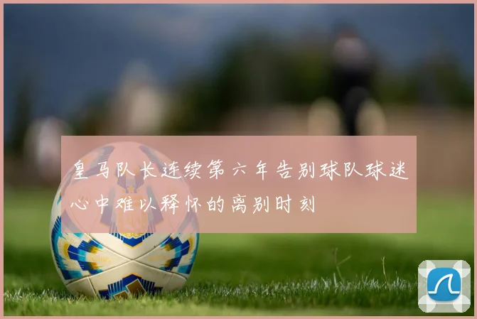 皇马队长连续第六年告别球队球迷心中难以释怀的离别时刻
