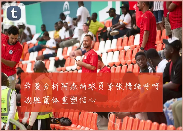 希曼分析阿森纳球员紧张情绪呼吁战胜葡体重塑信心