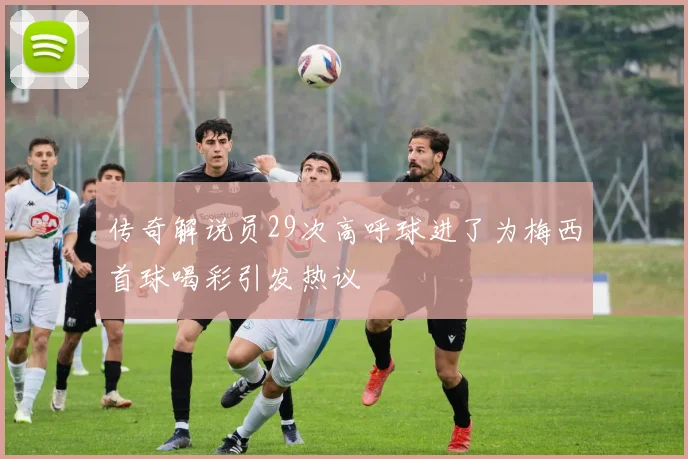 传奇解说员29次高呼球进了为梅西首球喝彩引发热议