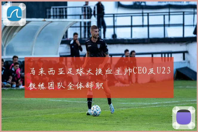马来西亚足球大换血主帅CEO及U23教练团队全体辞职