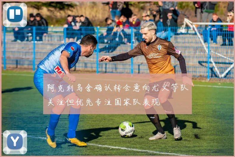 阿克利乌舍确认转会意向尤文等队关注但优先专注国家队表现