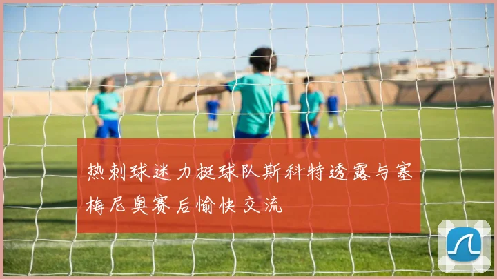 热刺球迷力挺球队斯科特透露与塞梅尼奥赛后愉快交流